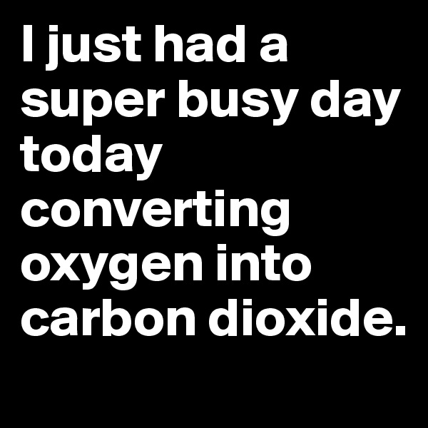 I just had a super busy day today converting oxygen into carbon dioxide.