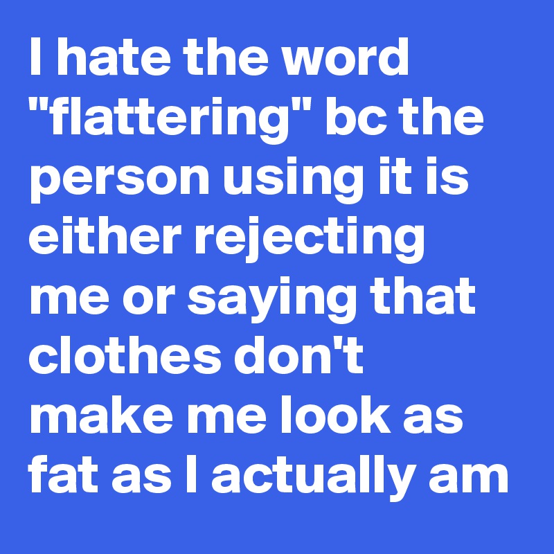I hate the word "flattering" bc the person using it is either rejecting me or saying that clothes don't make me look as fat as I actually am