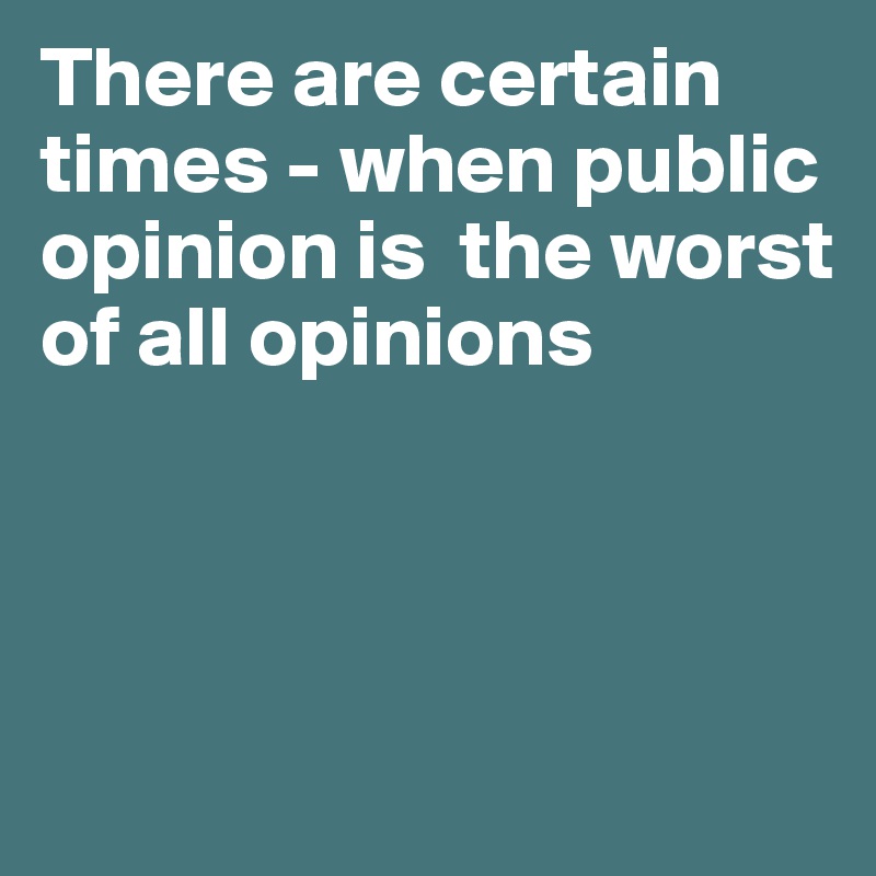 There are certain times - when public opinion is  the worst of all opinions 



