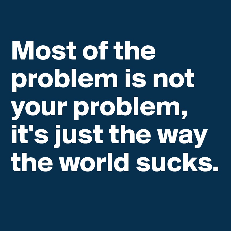 
Most of the problem is not your problem, it's just the way the world sucks.

