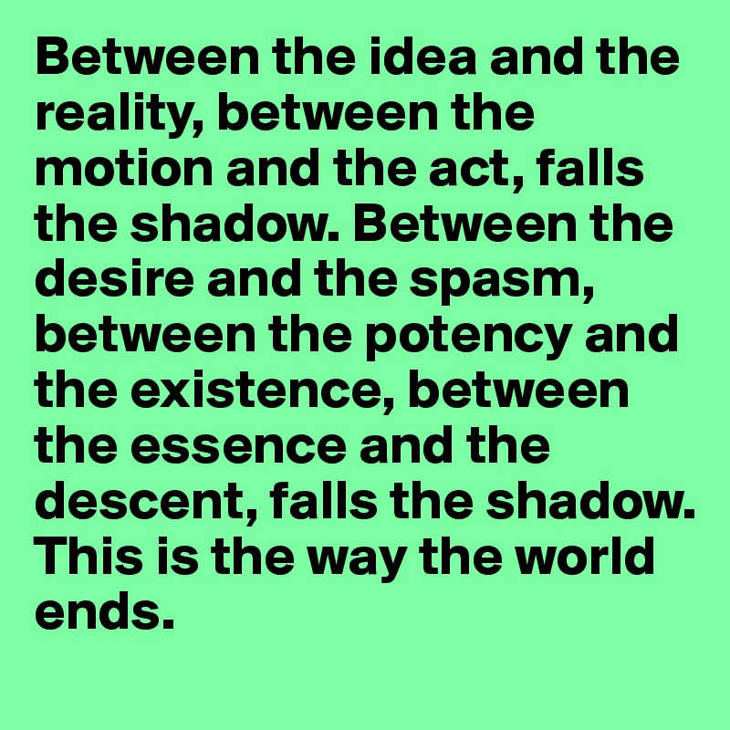 Between the idea and the reality, between the motion and the act, falls the shadow. Between the desire and the spasm, between the potency and the existence, between the essence and the descent, falls the shadow. 
This is the way the world ends.
