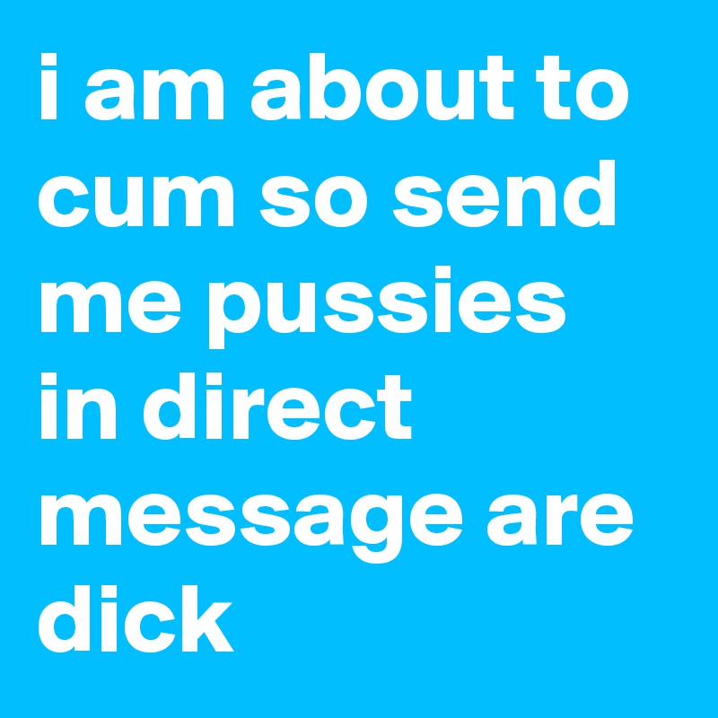 i am about to cum so send me pussies in direct message are dick