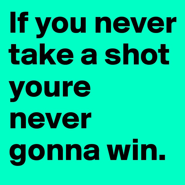 If you never take a shot youre never gonna win.