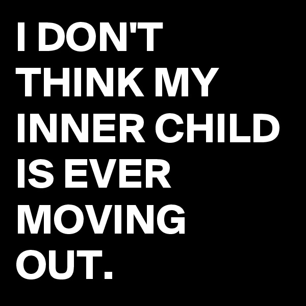 I DON'T THINK MY INNER CHILD IS EVER MOVING OUT.