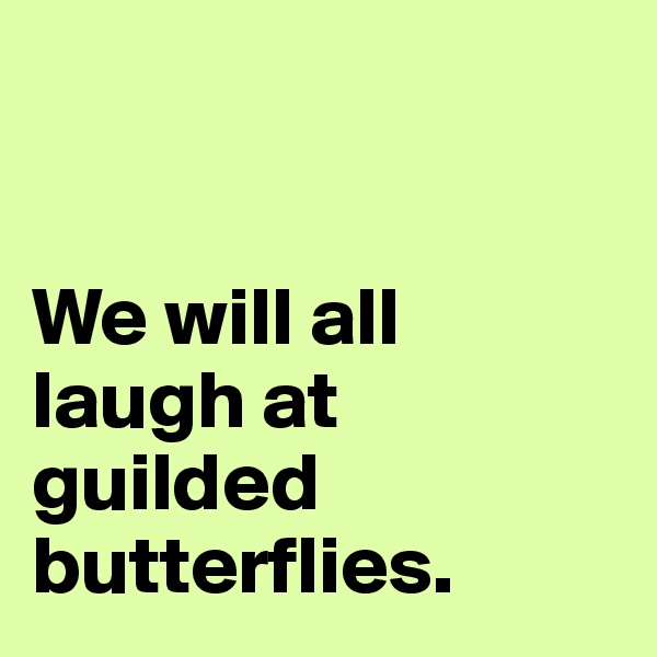 


We will all laugh at guilded butterflies.