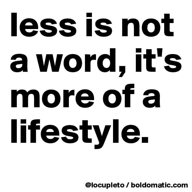 less is not a word, it's more of a lifestyle. 