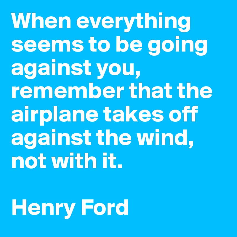 When everything seems to be going against you, remember that the airplane takes off against the wind, not with it. 

Henry Ford