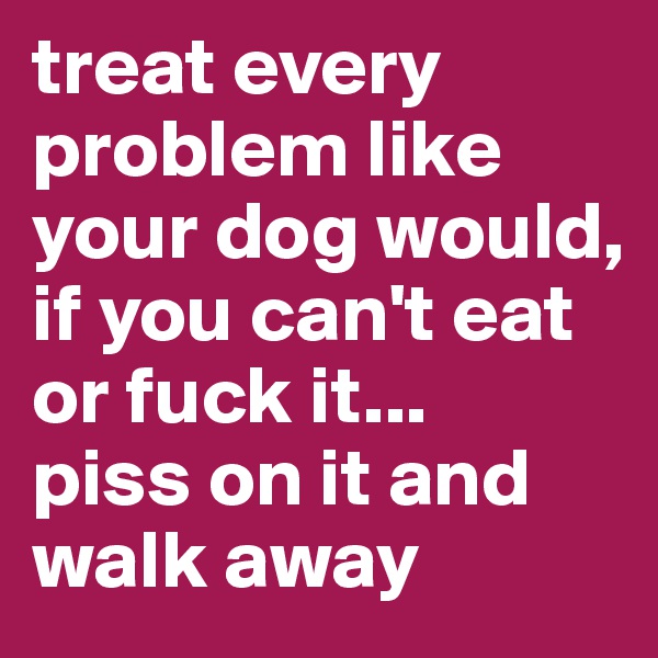 treat every problem like your dog would, if you can't eat or fuck it... 
piss on it and walk away