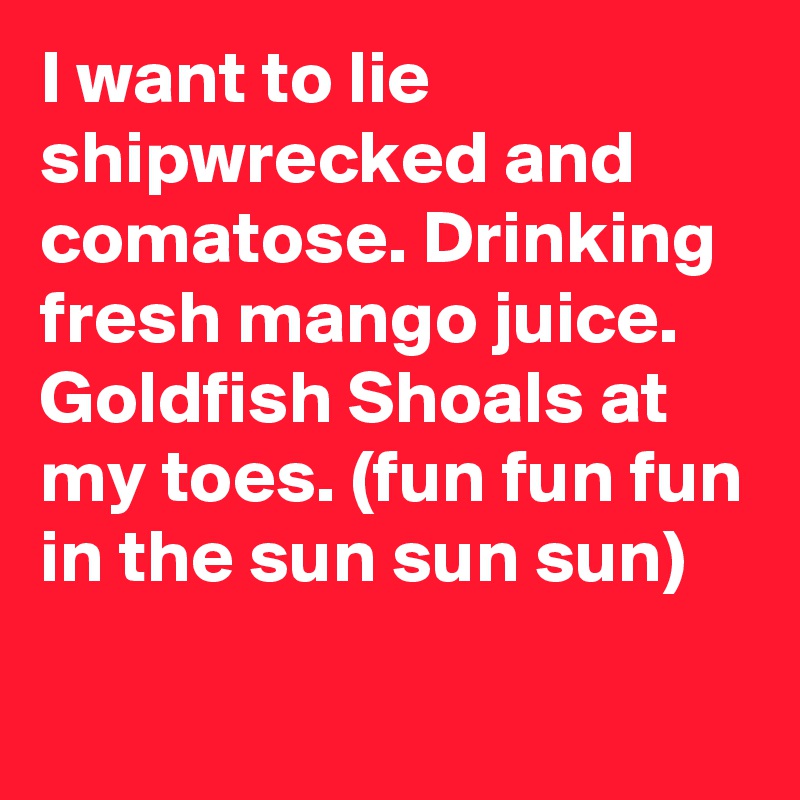 I want to lie shipwrecked and comatose. Drinking fresh mango juice. Goldfish Shoals at my toes. (fun fun fun in the sun sun sun)
