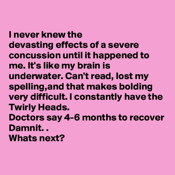 

I never knew the 
devasting effects of a severe concussion until it happened to me. It's like my brain is underwater. Can't read, lost my spelling,and that makes bolding very difficult. I constantly have the Twirly Heads. 
Doctors say 4-6 months to recover Damnit. .
Whats next?

