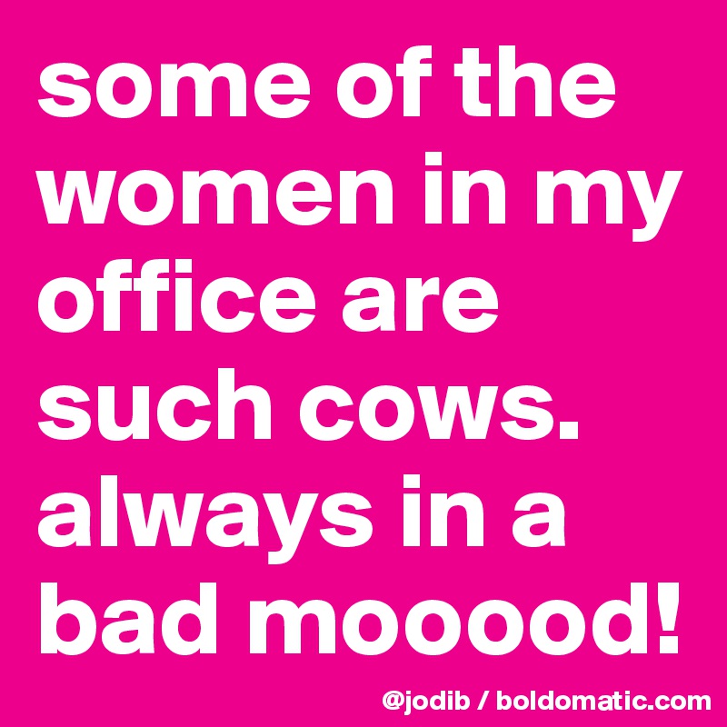 some of the women in my office are such cows. 
always in a bad mooood!