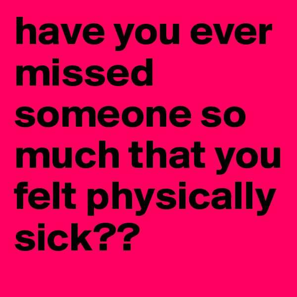 have you ever missed someone so much that you felt physically sick?? 