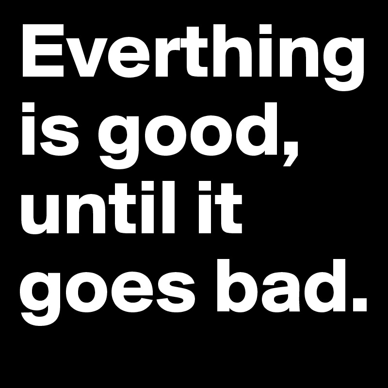 Everthing is good, until it goes bad.