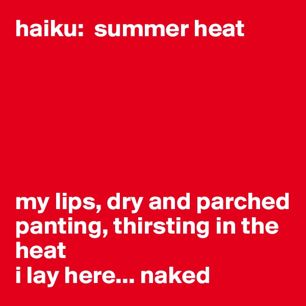 haiku:  summer heat






my lips, dry and parched
panting, thirsting in the heat
i lay here... naked