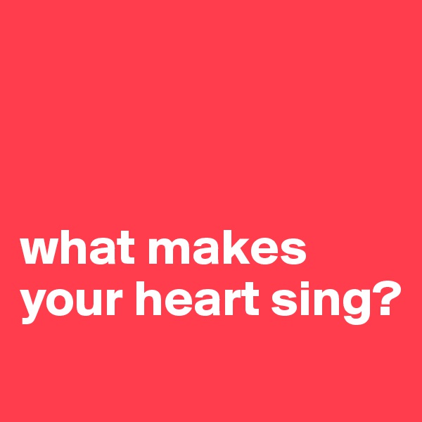 



what makes your heart sing?
