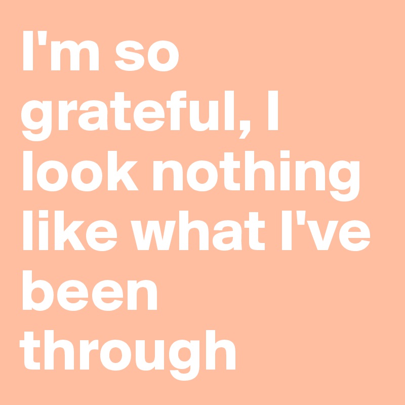 I'm so grateful, I look nothing like what I've been through