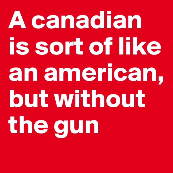 A canadian is sort of like an american, but without the gun 