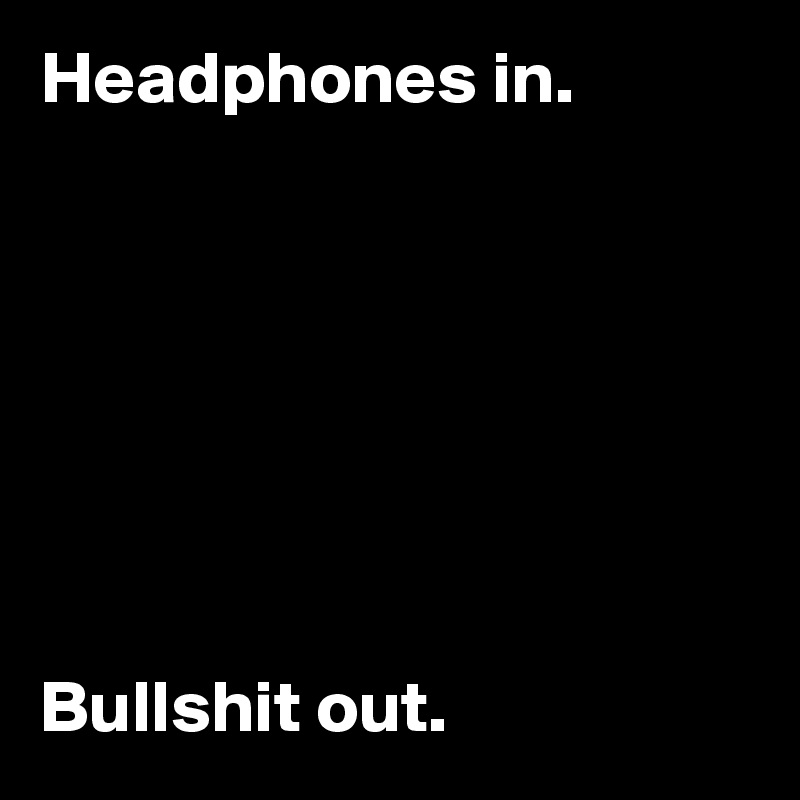 Headphones in. 







Bullshit out.