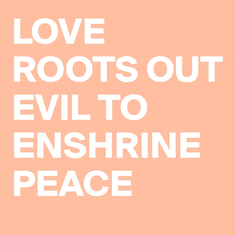 LOVE ROOTS OUT EVIL TO ENSHRINE PEACE