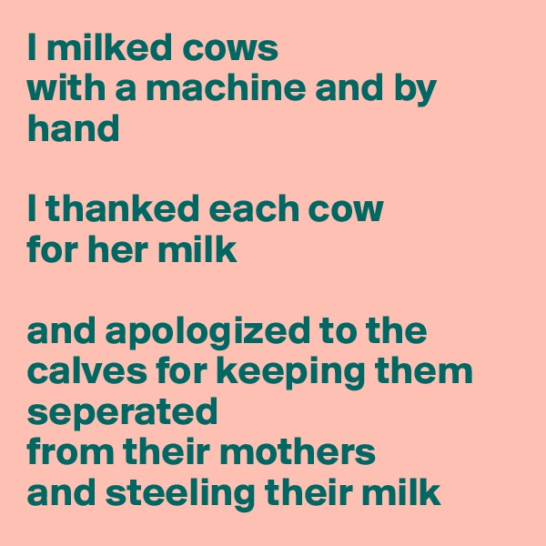 I milked cows
with a machine and by hand

I thanked each cow 
for her milk

and apologized to the calves for keeping them seperated 
from their mothers 
and steeling their milk