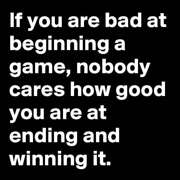 If you are bad at beginning a game, nobody cares how good you are at ending and winning it.