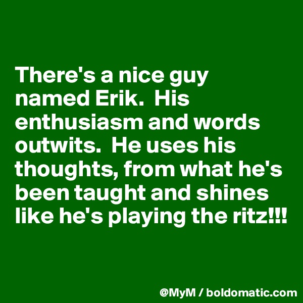 

There's a nice guy named Erik.  His enthusiasm and words outwits.  He uses his thoughts, from what he's been taught and shines like he's playing the ritz!!!

