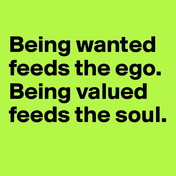 
Being wanted feeds the ego. 
Being valued feeds the soul.

