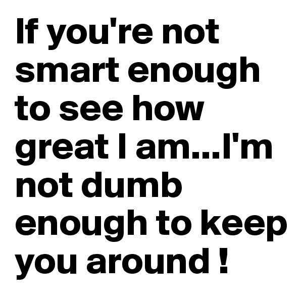 If you're not smart enough to see how great I am...I'm not dumb enough to keep you around ! 
