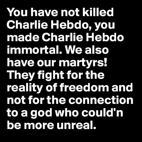 You have not killed Charlie Hebdo, you made Charlie Hebdo immortal. We also have our martyrs! They fight for the reality of freedom and not for the connection to a god who could'n be more unreal. 