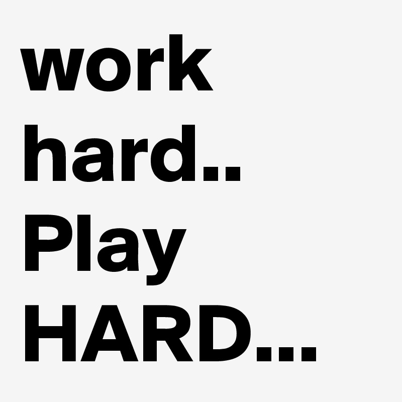 work hard.. Play HARD...