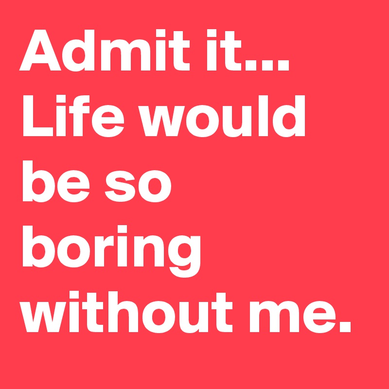 Admit it...
Life would be so boring without me.