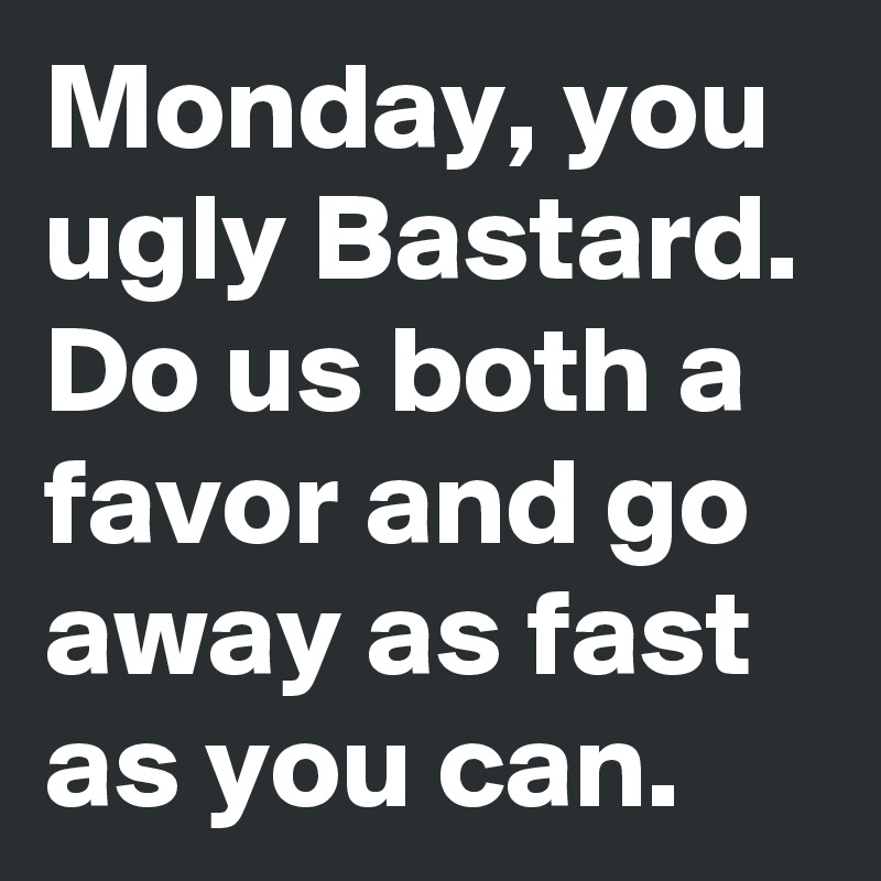 Monday, you ugly Bastard.
Do us both a favor and go away as fast as you can. 