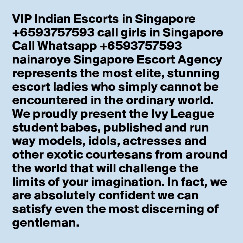 VIP Indian Escorts in Singapore +6593757593 call girls in Singapore Call Whatsapp +6593757593 nainaroye Singapore Escort Agency represents the most elite, stunning escort ladies who simply cannot be encountered in the ordinary world. We proudly present the Ivy League student babes, published and run way models, idols, actresses and other exotic courtesans from around the world that will challenge the limits of your imagination. In fact, we are absolutely confident we can satisfy even the most discerning of gentleman.