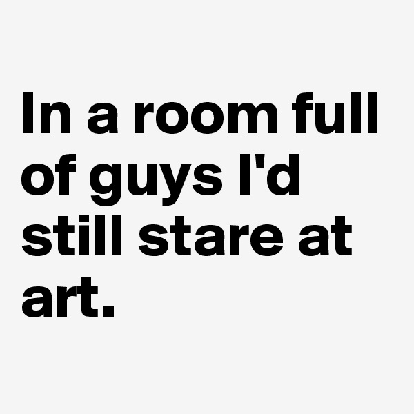 
In a room full of guys I'd still stare at art.
