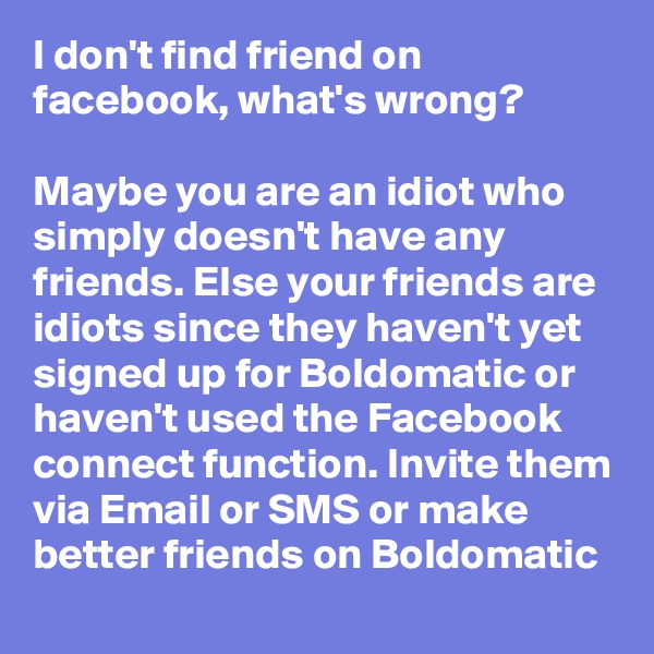 I don't find friend on facebook, what's wrong? 

Maybe you are an idiot who simply doesn't have any friends. Else your friends are idiots since they haven't yet signed up for Boldomatic or haven't used the Facebook connect function. Invite them via Email or SMS or make better friends on Boldomatic
