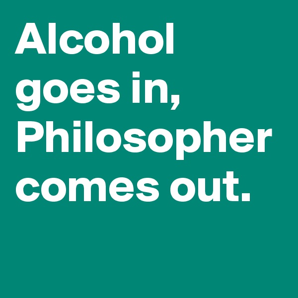 Alcohol goes in, Philosopher comes out.