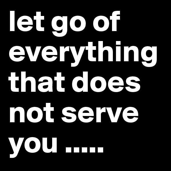 let go of everything that does not serve you .....