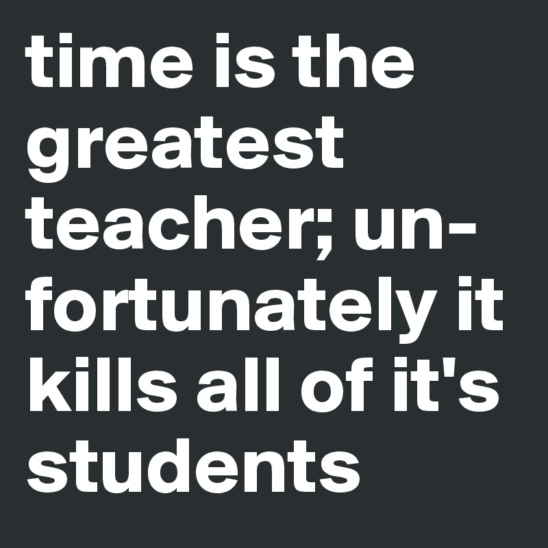 time is the greatest teacher; un-fortunately it kills all of it's students