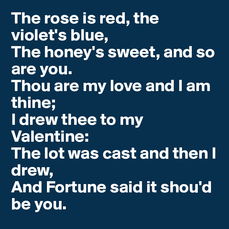 The rose is red, the violet's blue,
The honey's sweet, and so are you.
Thou are my love and I am thine;
I drew thee to my Valentine:
The lot was cast and then I drew,
And Fortune said it shou'd be you.
