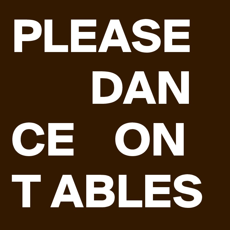 PLEASE
        DAN
CE    ON
T ABLES