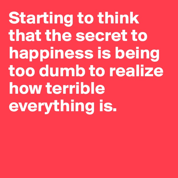Starting to think that the secret to happiness is being too dumb to realize how terrible everything is.


