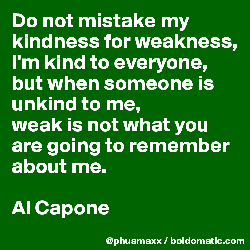 Do not mistake my kindness for weakness, I'm kind to everyone, but when someone is unkind to me,
weak is not what you are going to remember about me.

Al Capone
