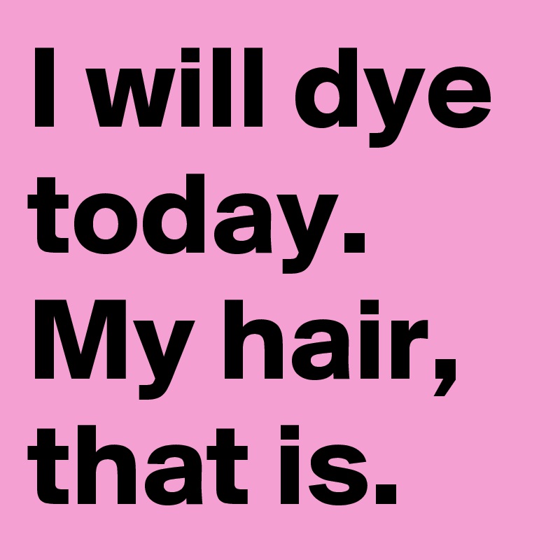 I will dye today. My hair, that is.