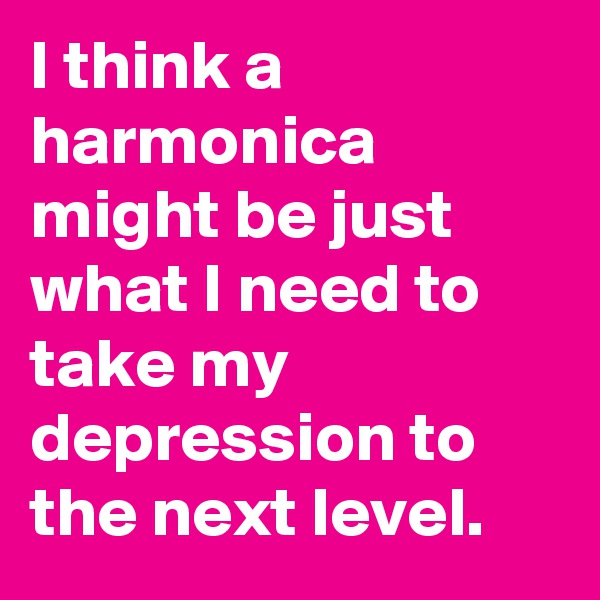 I think a harmonica might be just what I need to take my depression to the next level.