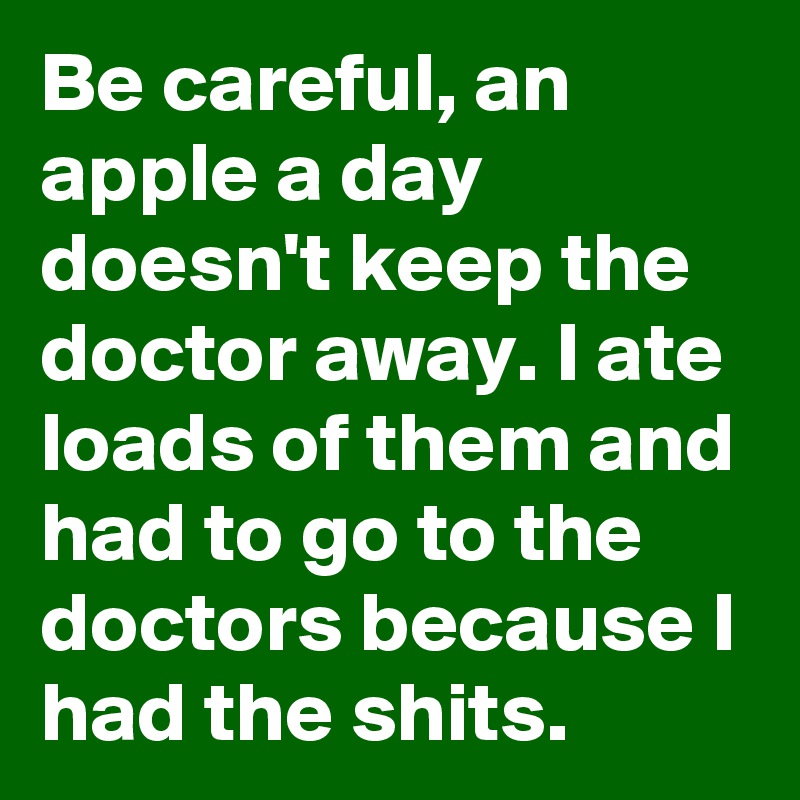 Be careful, an apple a day doesn't keep the doctor away. I ate loads of them and had to go to the doctors because I had the shits.