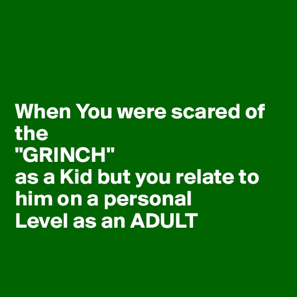 



When You were scared of the 
"GRINCH"
as a Kid but you relate to him on a personal
Level as an ADULT 


