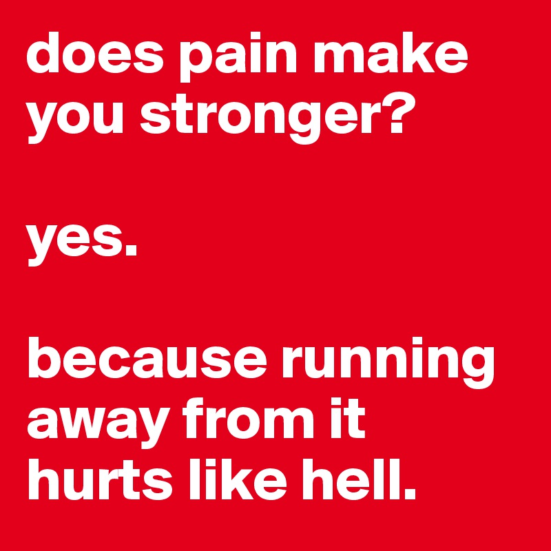 does pain make you stronger? 

yes. 

because running away from it hurts like hell. 