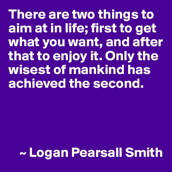 There are two things to aim at in life; first to get what you want, and after that to enjoy it. Only the wisest of mankind has achieved the second.




    ~ Logan Pearsall Smith