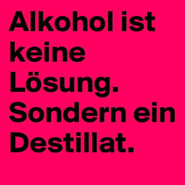 Alkohol ist keine Lösung. Sondern ein Destillat.                     