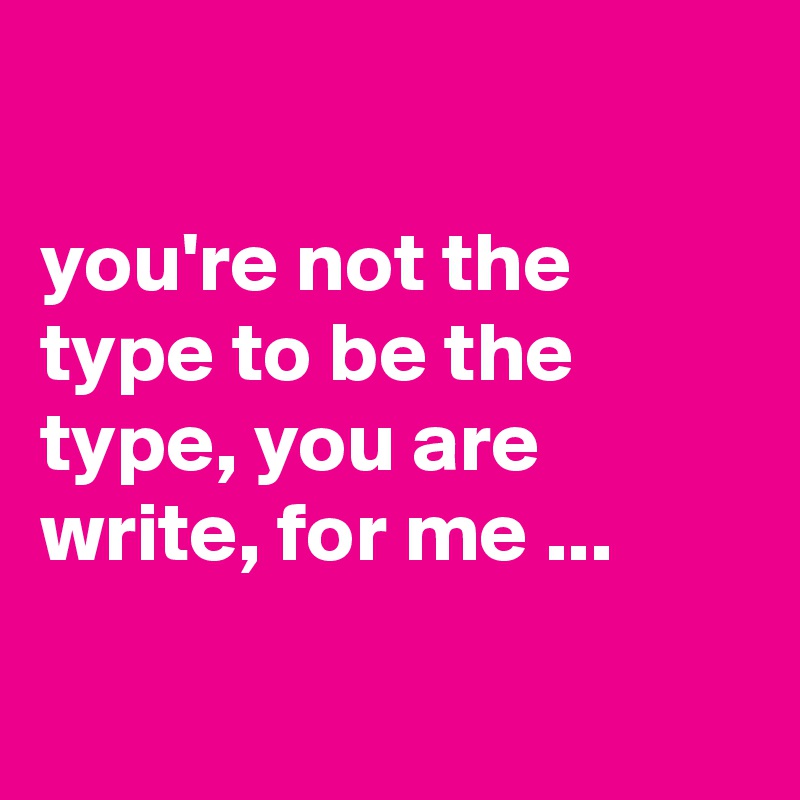 

you're not the type to be the type, you are write, for me ...

